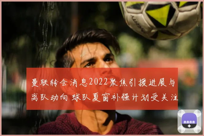 曼联转会消息2022聚焦引援进展与离队动向 球队夏窗补强计划受关注
