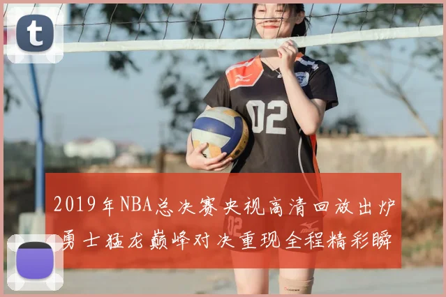 2019年NBA总决赛央视高清回放出炉 勇士猛龙巅峰对决重现全程精彩瞬间