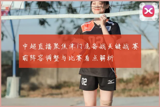 中超直播聚焦津门虎备战关键战 赛前阵容调整与比赛看点解析