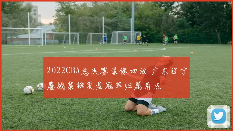 2022CBA总决赛录像回放 广东辽宁鏖战集锦复盘冠军归属看点