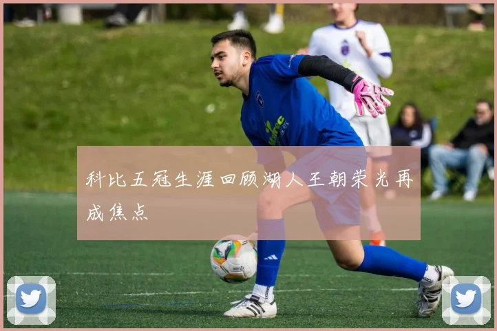 科比五冠生涯回顾湖人王朝荣光再成焦点