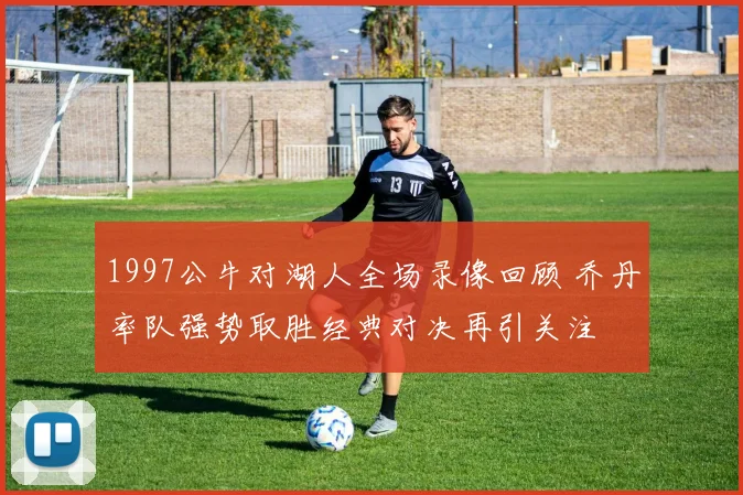 1997公牛对湖人全场录像回顾 乔丹率队强势取胜经典对决再引关注