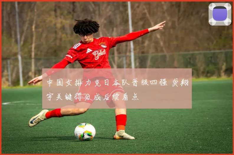 中国女排力克日本队晋级四强 龚翔宇关键得分成后续看点
