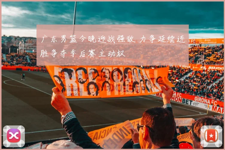 广东男篮今晚迎战强敌 力争延续连胜争夺季后赛主动权