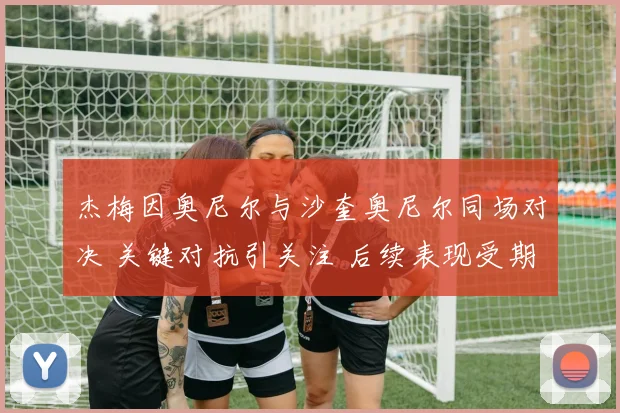 杰梅因奥尼尔与沙奎奥尼尔同场对决 关键对抗引关注 后续表现受期待
