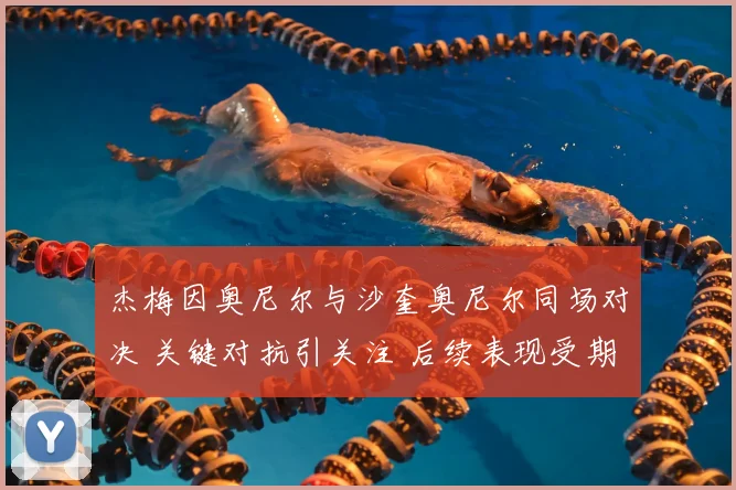 杰梅因奥尼尔与沙奎奥尼尔同场对决 关键对抗引关注 后续表现受期待