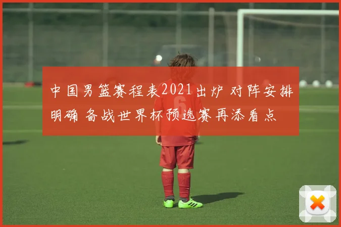 中国男篮赛程表2021出炉 对阵安排明确 备战世界杯预选赛再添看点