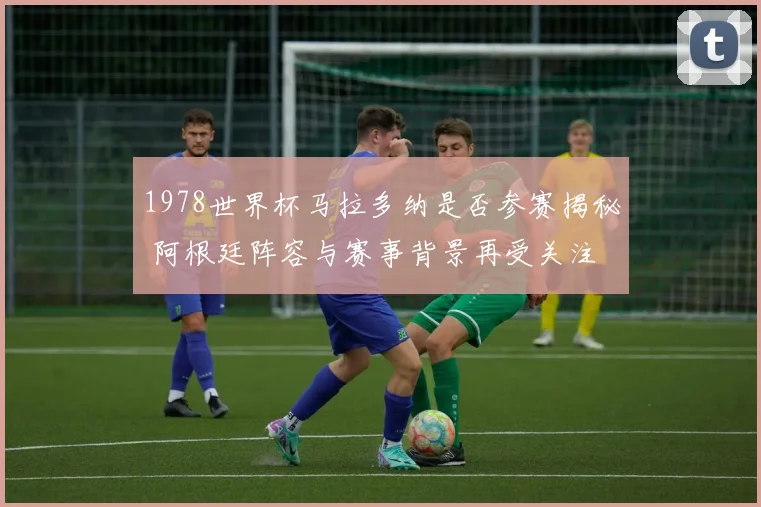 1978世界杯马拉多纳是否参赛揭秘 阿根廷阵容与赛事背景再受关注