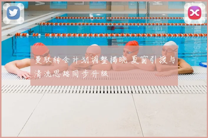 曼联转会计划调整揭晓 夏窗引援与清洗思路同步升级