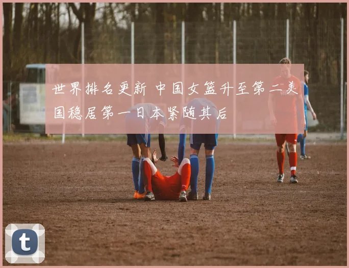 世界排名更新 中国女篮升至第二美国稳居第一日本紧随其后