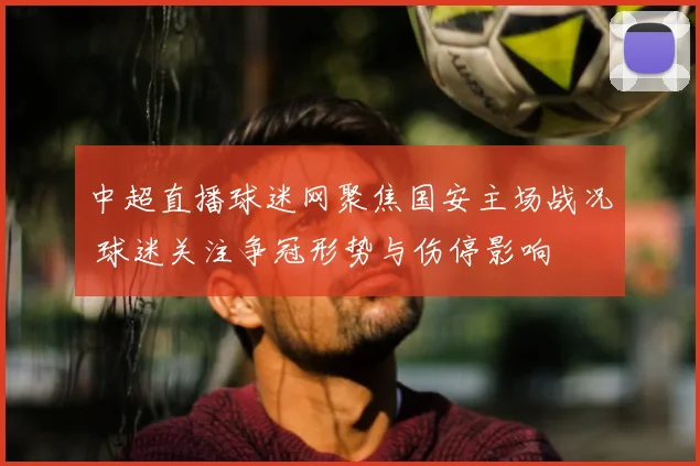 中超直播球迷网聚焦国安主场战况 球迷关注争冠形势与伤停影响