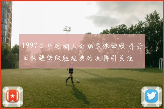 1997公牛对湖人全场录像回顾 乔丹率队强势取胜经典对决再引关注