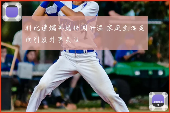 科比遗孀再婚传闻升温 家庭生活走向引发外界关注