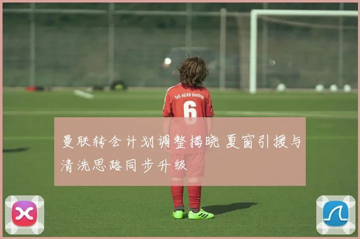 曼联转会计划调整揭晓 夏窗引援与清洗思路同步升级