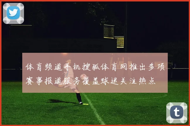 体育频道手机搜狐体育网推出多项赛事报道服务覆盖球迷关注热点