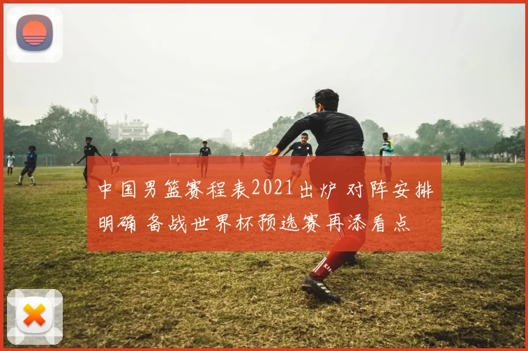中国男篮赛程表2021出炉 对阵安排明确 备战世界杯预选赛再添看点