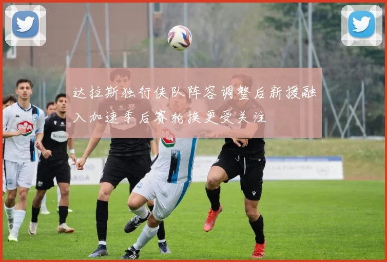 达拉斯独行侠队阵容调整后新援融入加速季后赛轮换更受关注