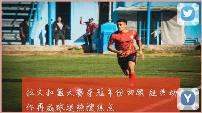拉文扣篮大赛夺冠年份回顾 经典动作再成球迷热搜焦点
