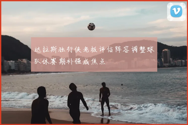达拉斯独行侠老板评估阵容调整球队休赛期补强成焦点
