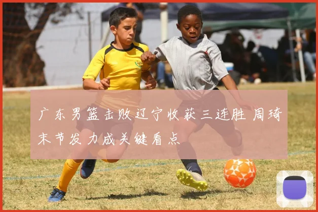 广东男篮击败辽宁收获三连胜 周琦末节发力成关键看点