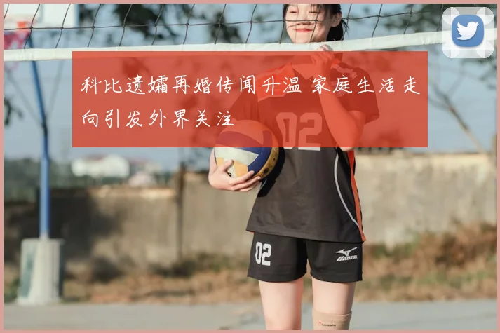 科比遗孀再婚传闻升温 家庭生活走向引发外界关注