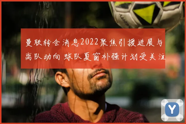 曼联转会消息2022聚焦引援进展与离队动向 球队夏窗补强计划受关注