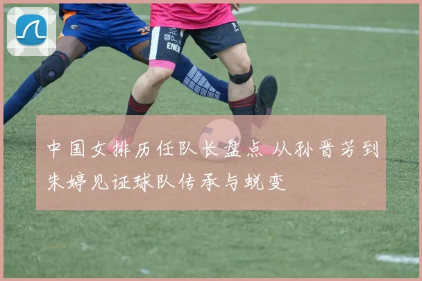 中国女排历任队长盘点 从孙晋芳到朱婷见证球队传承与蜕变