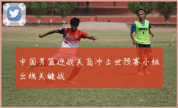 中国男篮迎战关岛冲击世预赛小组出线关键战