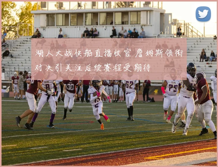 湖人大战快船直播收官 詹姆斯领衔对决引关注后续赛程受期待