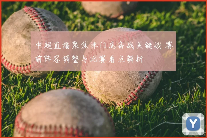 中超直播聚焦津门虎备战关键战 赛前阵容调整与比赛看点解析