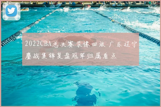 2022CBA总决赛录像回放 广东辽宁鏖战集锦复盘冠军归属看点
