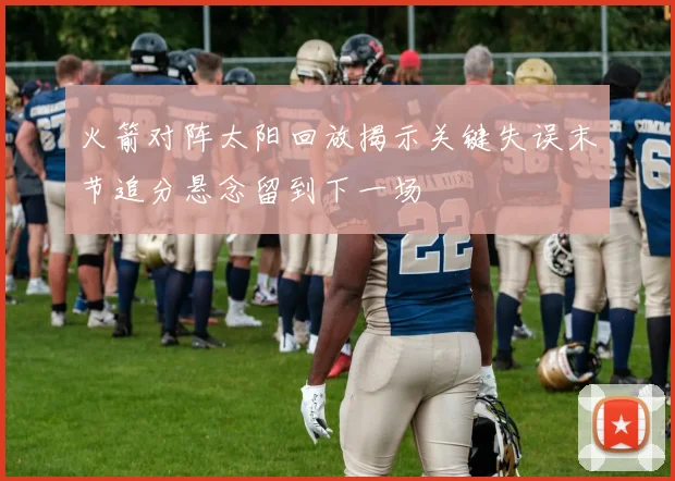 火箭对阵太阳回放揭示关键失误末节追分悬念留到下一场