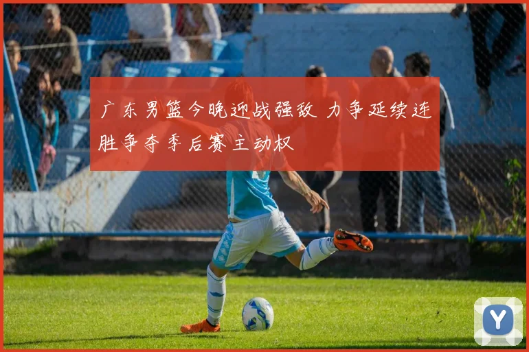 广东男篮今晚迎战强敌 力争延续连胜争夺季后赛主动权