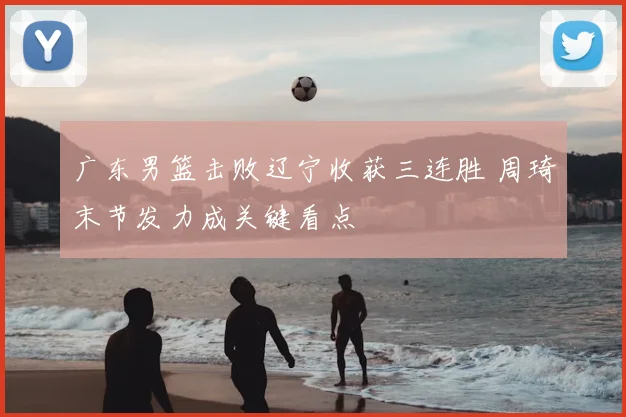 广东男篮击败辽宁收获三连胜 周琦末节发力成关键看点