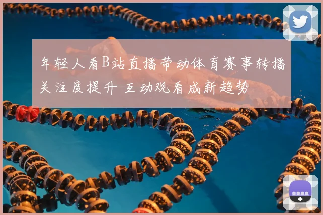 年轻人看B站直播带动体育赛事转播关注度提升 互动观看成新趋势