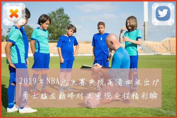 2019年NBA总决赛央视高清回放出炉 勇士猛龙巅峰对决重现全程精彩瞬间